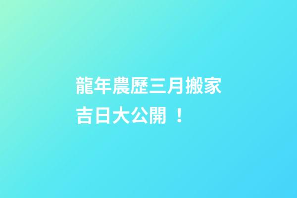 龍年農歷三月搬家吉日大公開！